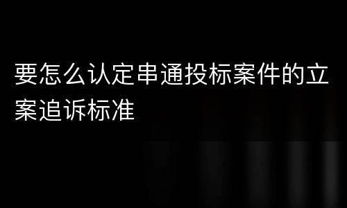 要怎么认定串通投标案件的立案追诉标准