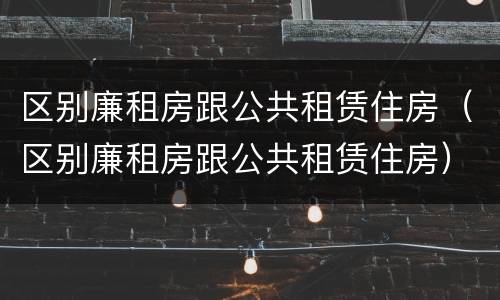 区别廉租房跟公共租赁住房（区别廉租房跟公共租赁住房）