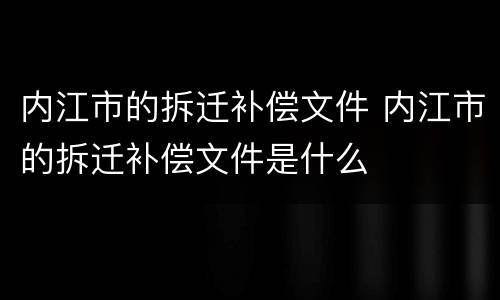 内江市的拆迁补偿文件 内江市的拆迁补偿文件是什么
