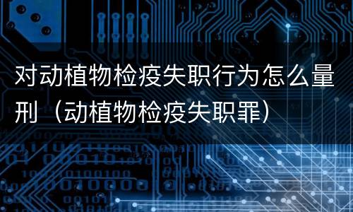 对动植物检疫失职行为怎么量刑（动植物检疫失职罪）
