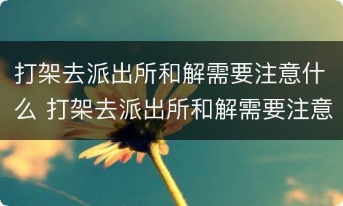 打架去派出所和解需要注意什么 打架去派出所和解需要注意什么事项