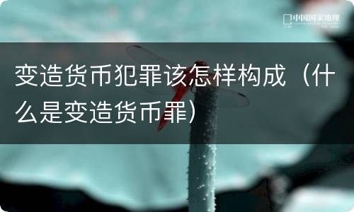 变造货币犯罪该怎样构成（什么是变造货币罪）