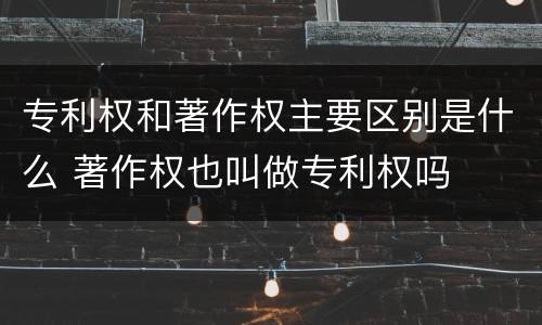 专利权和著作权主要区别是什么 著作权也叫做专利权吗