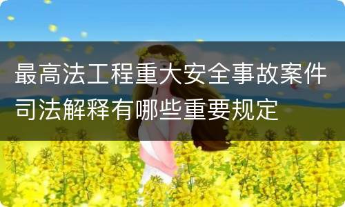 最高法工程重大安全事故案件司法解释有哪些重要规定