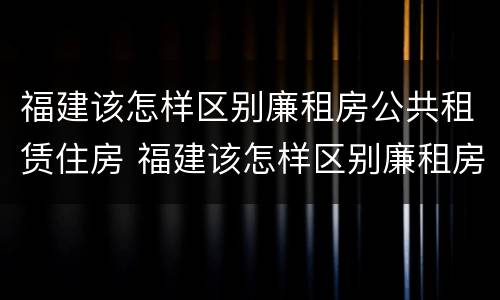 福建该怎样区别廉租房公共租赁住房 福建该怎样区别廉租房公共租赁住房和住房