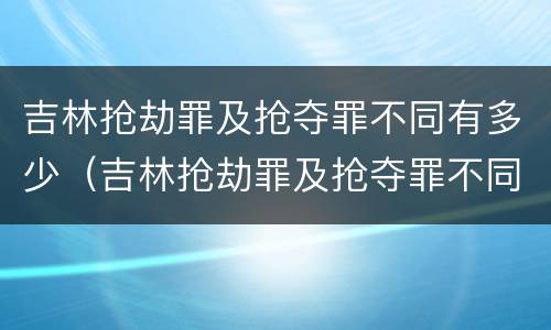 吉林抢劫罪及抢夺罪不同有多少（吉林抢劫罪及抢夺罪不同有多少案例）