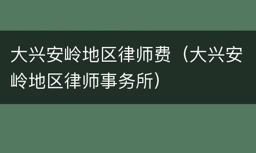 大兴安岭地区律师费（大兴安岭地区律师事务所）