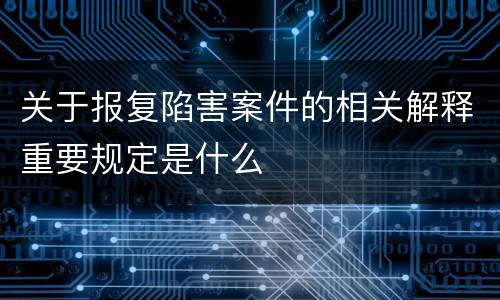 关于报复陷害案件的相关解释重要规定是什么