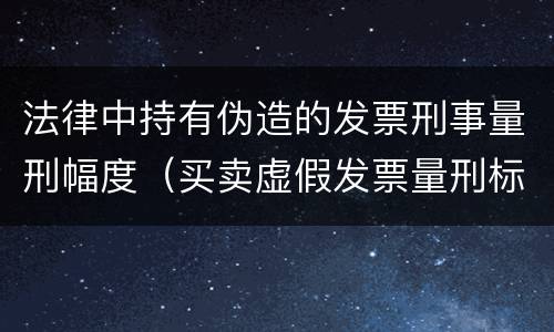 法律中持有伪造的发票刑事量刑幅度（买卖虚假发票量刑标准）