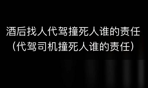 酒后找人代驾撞死人谁的责任（代驾司机撞死人谁的责任）
