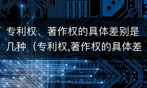 专利权、著作权的具体差别是几种（专利权,著作权的具体差别是几种类型）