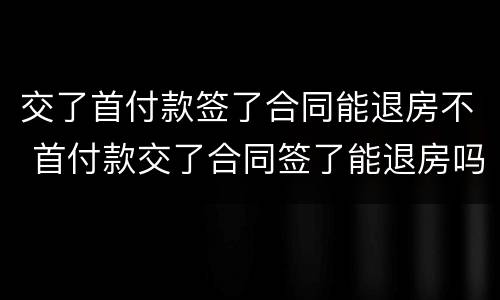 交了首付款签了合同能退房不 首付款交了合同签了能退房吗