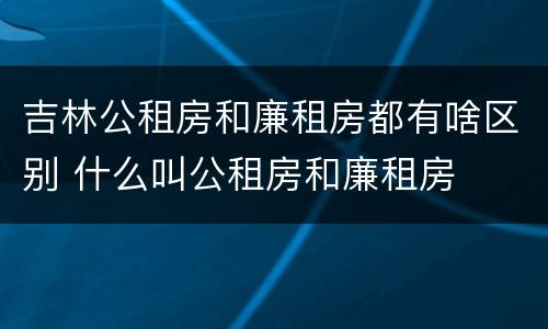 吉林公租房和廉租房都有啥区别 什么叫公租房和廉租房