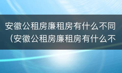 安徽公租房廉租房有什么不同（安徽公租房廉租房有什么不同吗）