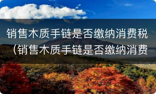 销售木质手链是否缴纳消费税（销售木质手链是否缴纳消费税和增值税）