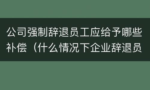 公司强制辞退员工应给予哪些补偿（什么情况下企业辞退员工给补偿）
