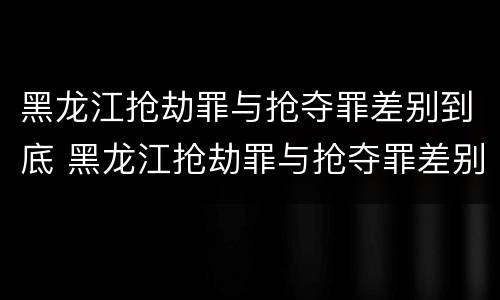 黑龙江抢劫罪与抢夺罪差别到底 黑龙江抢劫罪与抢夺罪差别到底多大