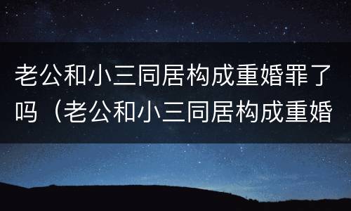 老公和小三同居构成重婚罪了吗（老公和小三同居构成重婚罪了吗）