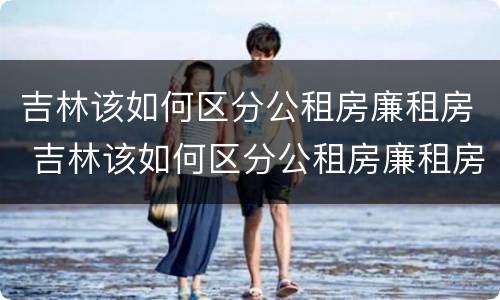 吉林该如何区分公租房廉租房 吉林该如何区分公租房廉租房呢
