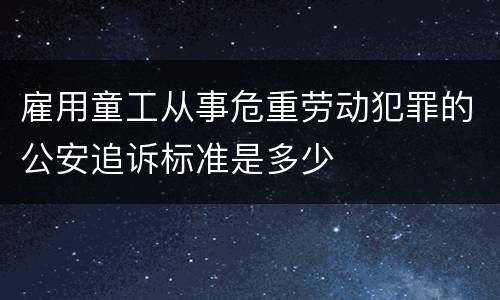 雇用童工从事危重劳动犯罪的公安追诉标准是多少