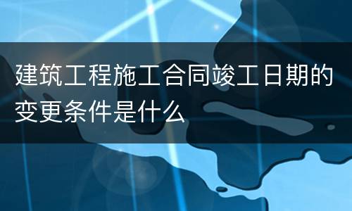 建筑工程施工合同竣工日期的变更条件是什么