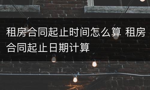 租房合同起止时间怎么算 租房合同起止日期计算