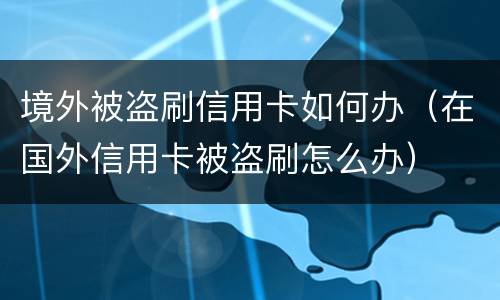 境外被盗刷信用卡如何办（在国外信用卡被盗刷怎么办）
