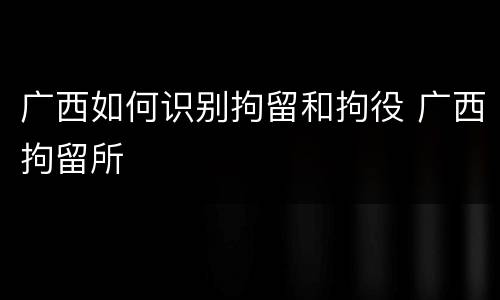 广西如何识别拘留和拘役 广西拘留所