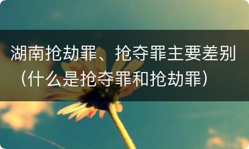 湖南抢劫罪、抢夺罪主要差别（什么是抢夺罪和抢劫罪）