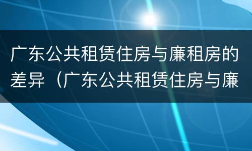 广东公共租赁住房与廉租房的差异（广东公共租赁住房与廉租房的差异有哪些）
