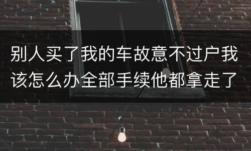 别人买了我的车故意不过户我该怎么办全部手续他都拿走了