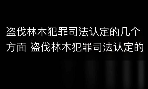 盗伐林木犯罪司法认定的几个方面 盗伐林木犯罪司法认定的几个方面