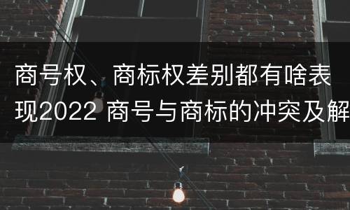 商号权、商标权差别都有啥表现2022 商号与商标的冲突及解决措施