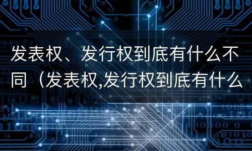 发表权、发行权到底有什么不同（发表权,发行权到底有什么不同吗）