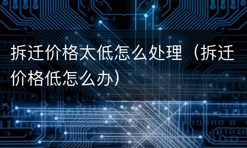 拆迁价格太低怎么处理（拆迁价格低怎么办）