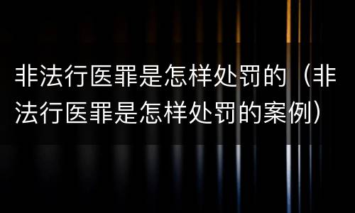 非法行医罪是怎样处罚的（非法行医罪是怎样处罚的案例）