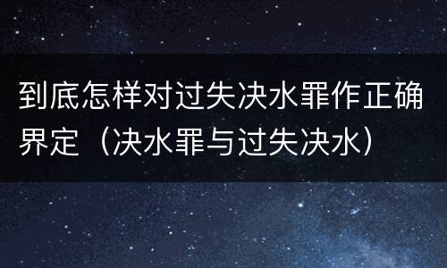 到底怎样对过失决水罪作正确界定（决水罪与过失决水）