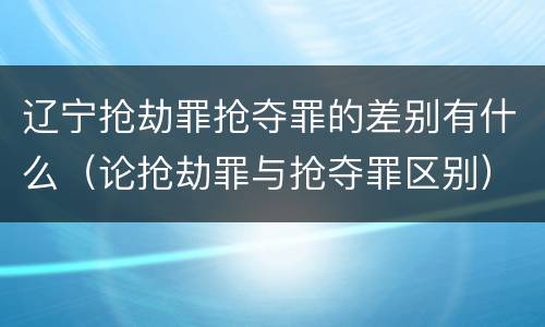 辽宁抢劫罪抢夺罪的差别有什么（论抢劫罪与抢夺罪区别）