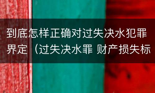 到底怎样正确对过失决水犯罪界定（过失决水罪 财产损失标准）