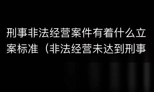 刑事非法经营案件有着什么立案标准（非法经营未达到刑事立案标准）
