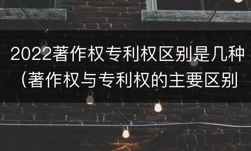 2022著作权专利权区别是几种（著作权与专利权的主要区别）