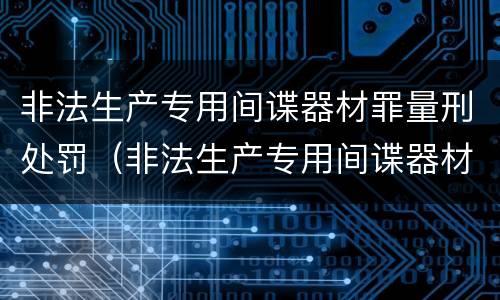 非法生产专用间谍器材罪量刑处罚（非法生产专用间谍器材罪量刑处罚依据）