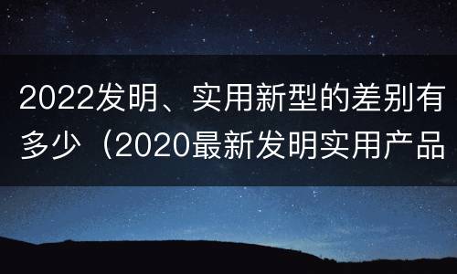 2022发明、实用新型的差别有多少（2020最新发明实用产品）