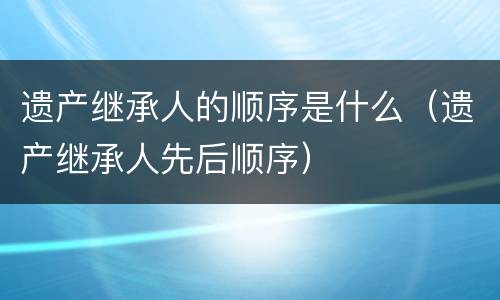 遗产继承人的顺序是什么（遗产继承人先后顺序）