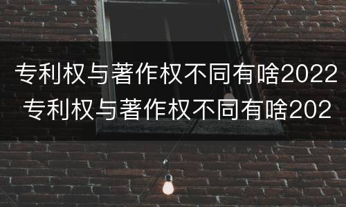 专利权与著作权不同有啥2022 专利权与著作权不同有啥2022年的规定