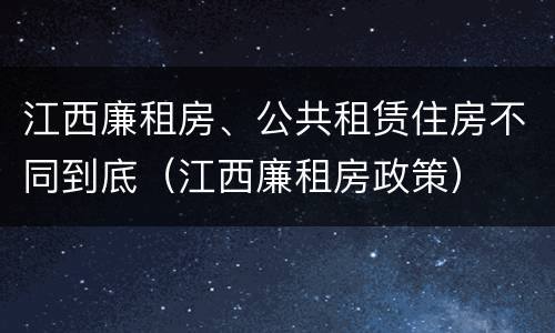 江西廉租房、公共租赁住房不同到底（江西廉租房政策）