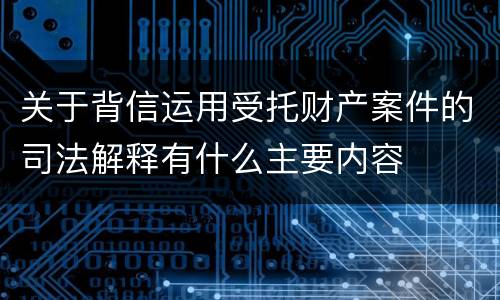 关于背信运用受托财产案件的司法解释有什么主要内容