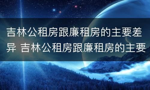 吉林公租房跟廉租房的主要差异 吉林公租房跟廉租房的主要差异有哪些