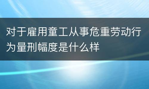 对于雇用童工从事危重劳动行为量刑幅度是什么样