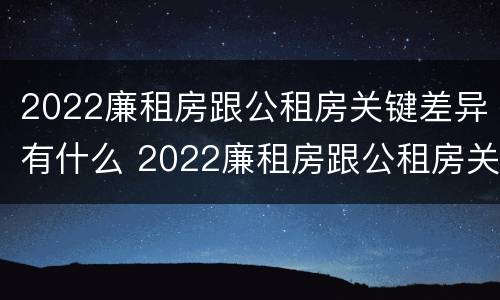 2022廉租房跟公租房关键差异有什么 2022廉租房跟公租房关键差异有什么区别